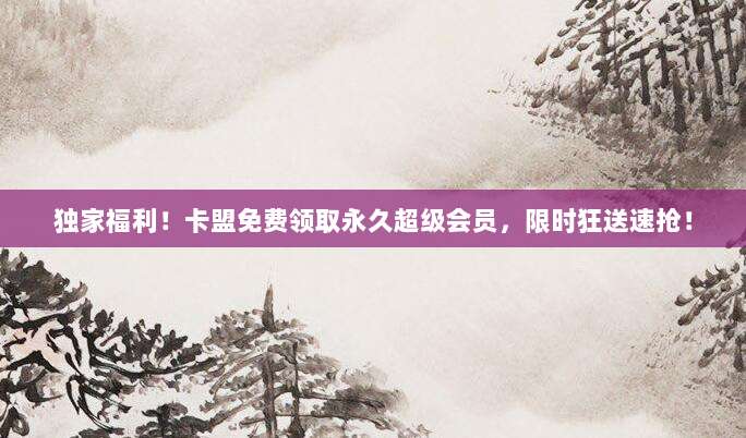 独家福利!卡盟免费领取永久超级会员,限时狂送速抢!