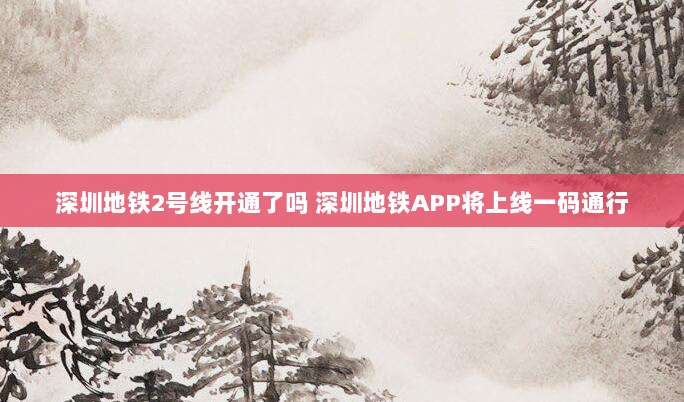 深圳地铁2号线开通了吗 深圳地铁APP将上线一码通行