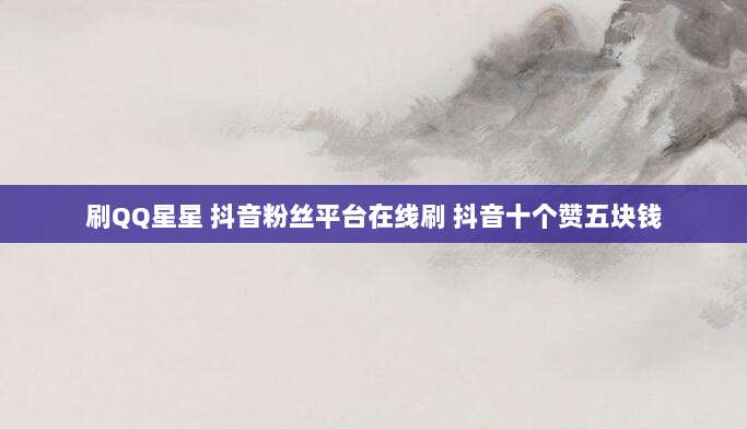 刷QQ星星 抖音粉丝平台在线刷 抖音十个赞五块钱